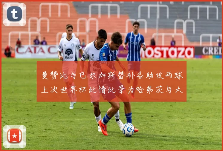 曼赞比与巴尔加斯替补各助攻两球上次世界杯此情此景为哈弗茨与大菲尔