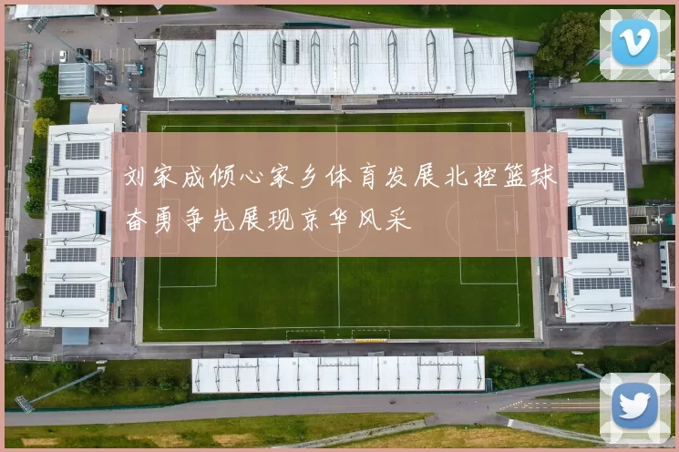 刘家成倾心家乡体育发展北控篮球奋勇争先展现京华风采
