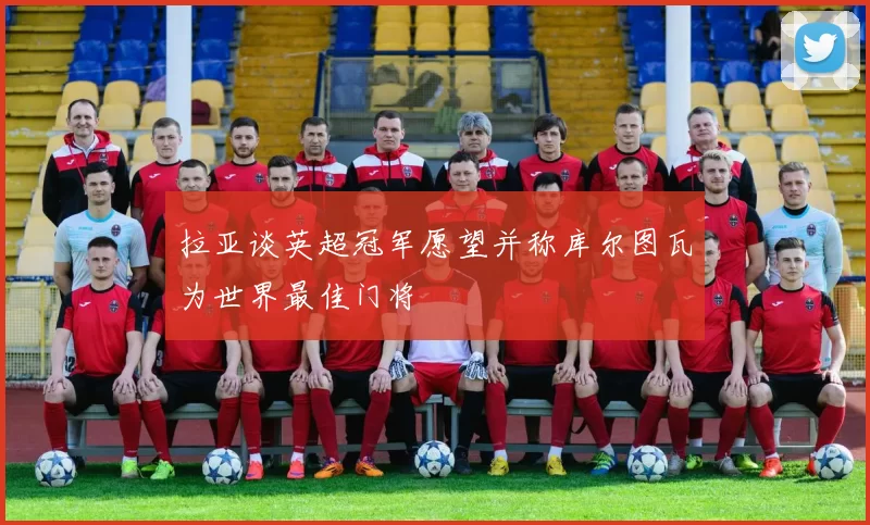拉亚谈英超冠军愿望并称库尔图瓦为世界最佳门将