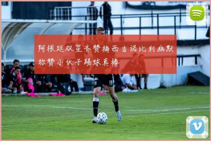 阿根廷双星齐赞梅西吉诺比利幽默称赞小伙子踢球真棒