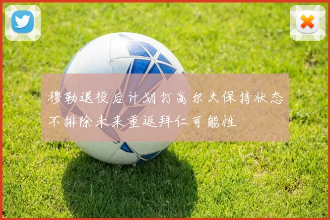 穆勒退役后计划打高尔夫保持状态不排除未来重返拜仁可能性