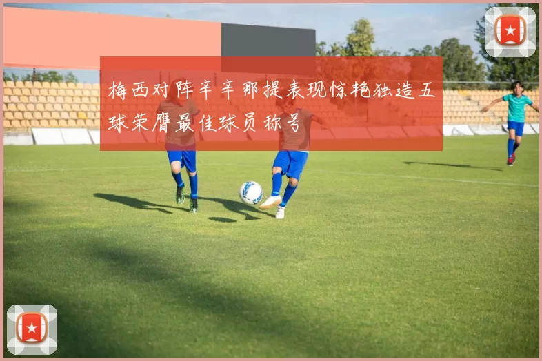 梅西对阵辛辛那提表现惊艳独造五球荣膺最佳球员称号