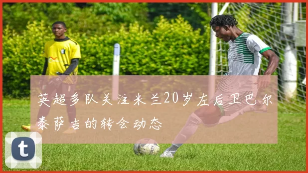 英超多队关注米兰20岁左后卫巴尔泰萨吉的转会动态