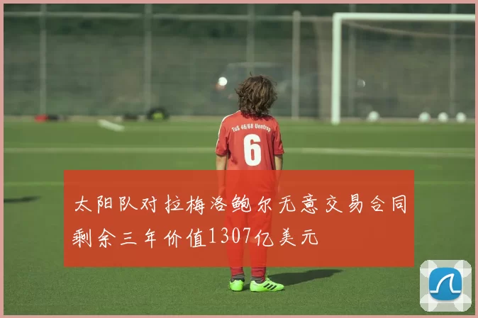太阳队对拉梅洛鲍尔无意交易合同剩余三年价值1307亿美元