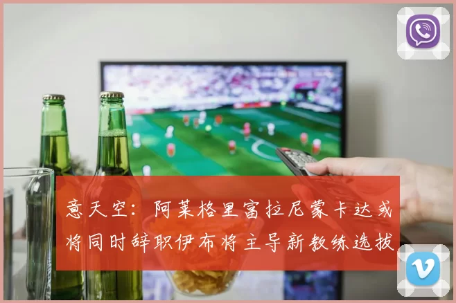 意天空：阿莱格里富拉尼蒙卡达或将同时辞职伊布将主导新教练选拔工作