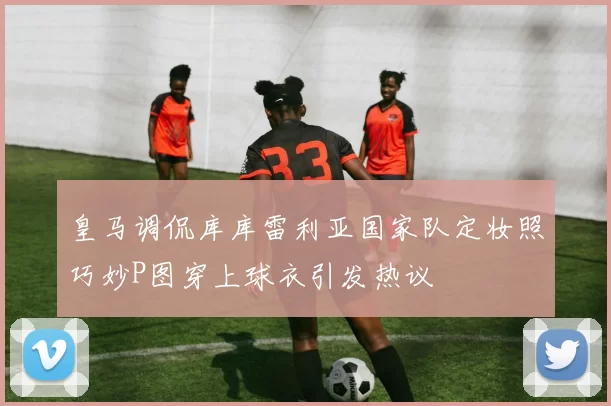 皇马调侃库库雷利亚国家队定妆照巧妙P图穿上球衣引发热议
