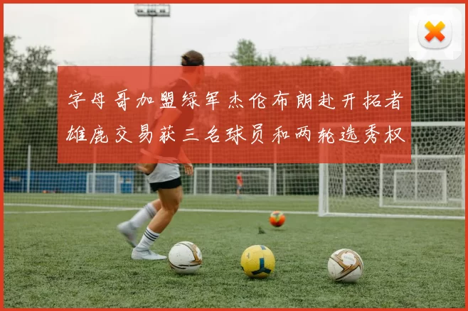 字母哥加盟绿军杰伦布朗赴开拓者雄鹿交易获三名球员和两轮选秀权