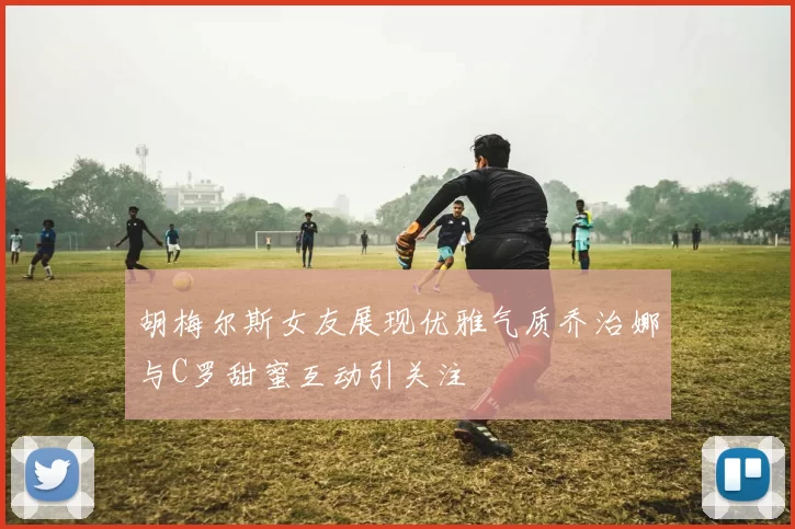 胡梅尔斯女友展现优雅气质乔治娜与C罗甜蜜互动引关注