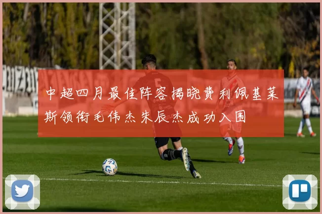 中超四月最佳阵容揭晓费利佩基莱斯领衔毛伟杰朱辰杰成功入围