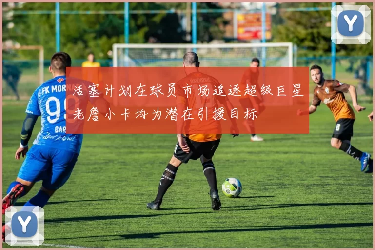 活塞计划在球员市场追逐超级巨星老詹小卡均为潜在引援目标