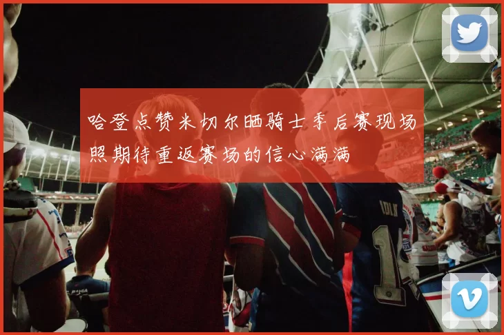 哈登点赞米切尔晒骑士季后赛现场照期待重返赛场的信心满满