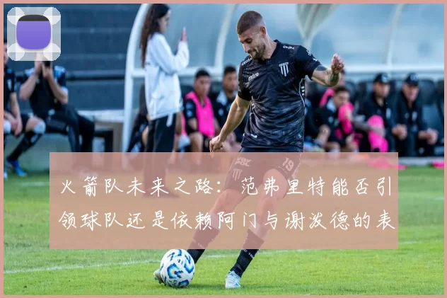 火箭队未来之路：范弗里特能否引领球队还是依赖阿门与谢泼德的表现