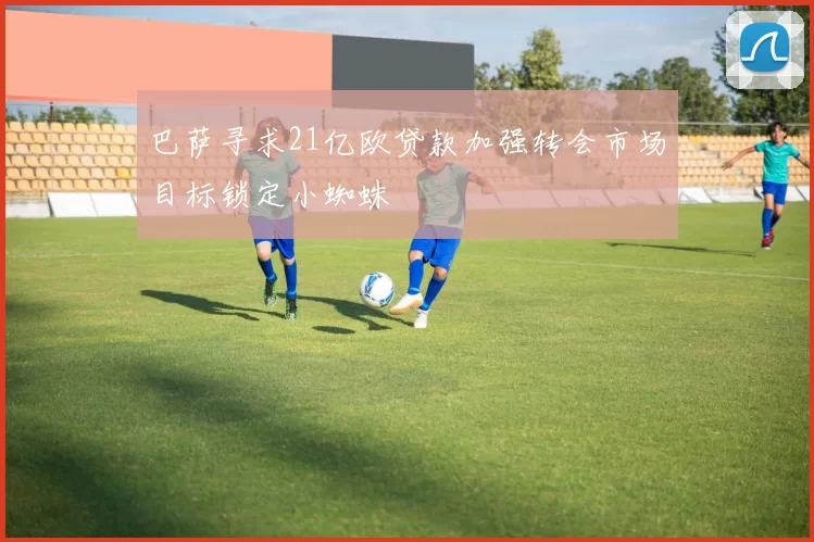 巴萨寻求21亿欧贷款加强转会市场目标锁定小蜘蛛