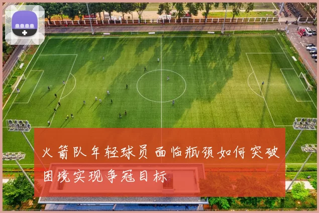 火箭队年轻球员面临瓶颈如何突破困境实现争冠目标