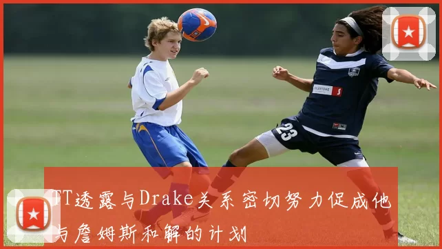 TT透露与Drake关系密切努力促成他与詹姆斯和解的计划