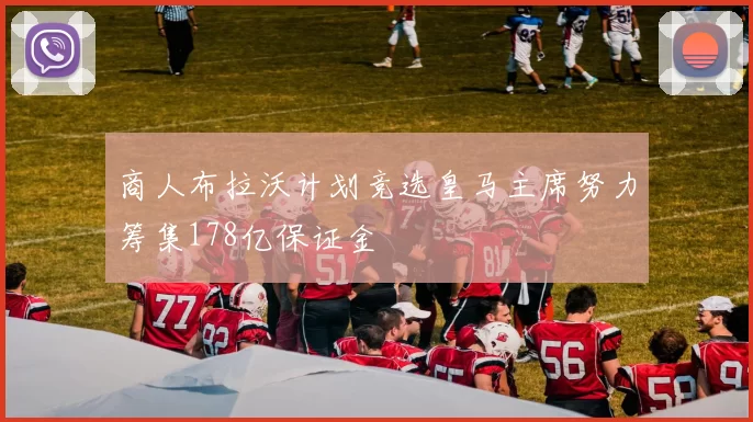 商人布拉沃计划竞选皇马主席努力筹集178亿保证金