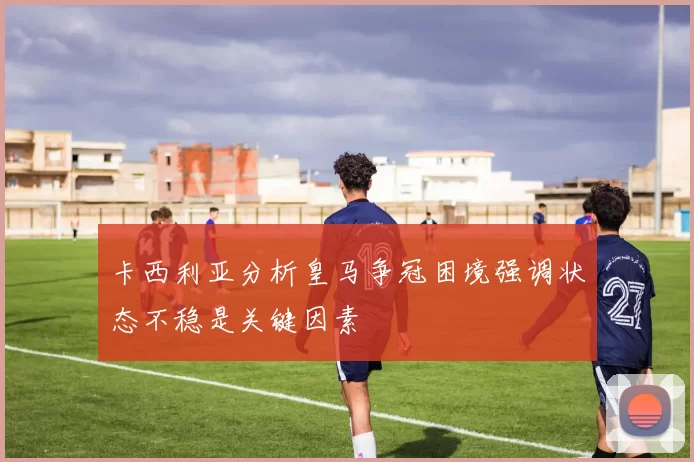 卡西利亚分析皇马争冠困境强调状态不稳是关键因素