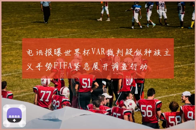 电讯报曝世界杯VAR裁判疑似种族主义手势FIFA紧急展开调查行动