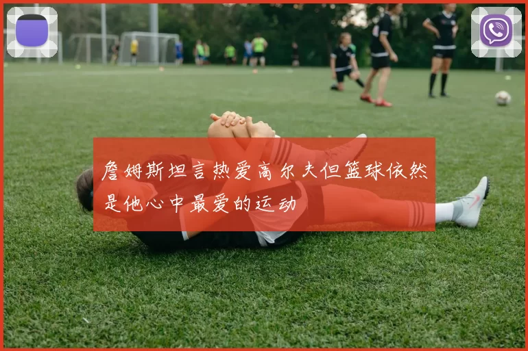詹姆斯坦言热爱高尔夫但篮球依然是他心中最爱的运动