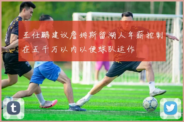 王仕鹏建议詹姆斯留湖人年薪控制在五千万以内以便球队运作