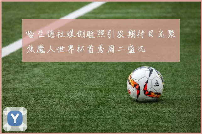 哈兰德社媒侧脸照引发期待目光聚焦魔人世界杯首秀周二盛况