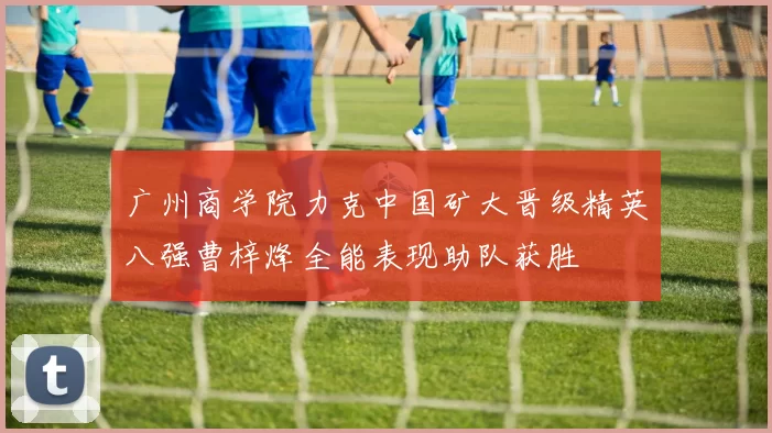 广州商学院力克中国矿大晋级精英八强曹梓烽全能表现助队获胜
