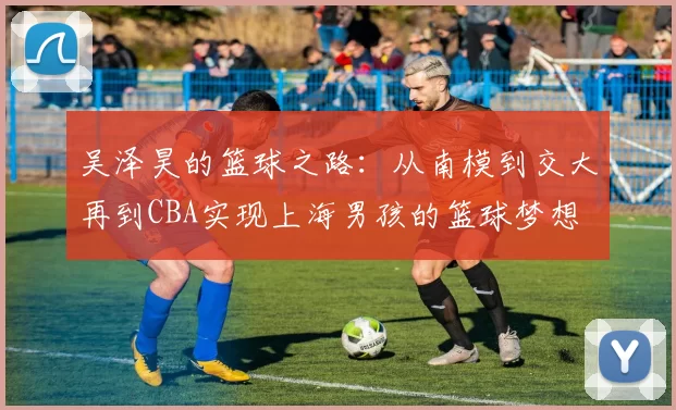吴泽昊的篮球之路：从南模到交大再到CBA实现上海男孩的篮球梦想