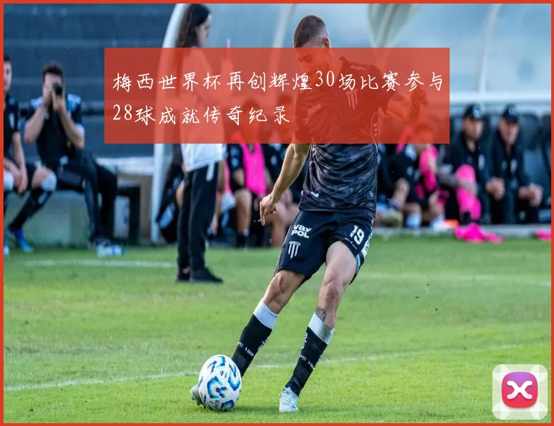 梅西世界杯再创辉煌30场比赛参与28球成就传奇纪录