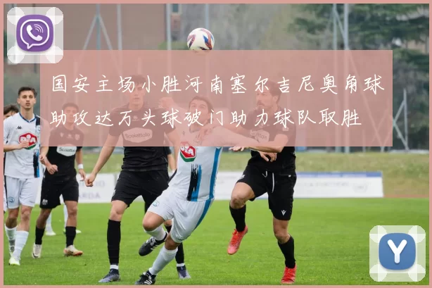 国安主场小胜河南塞尔吉尼奥角球助攻达万头球破门助力球队取胜