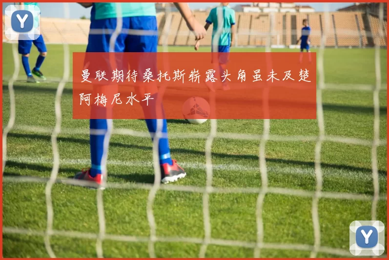曼联期待桑托斯崭露头角虽未及楚阿梅尼水平