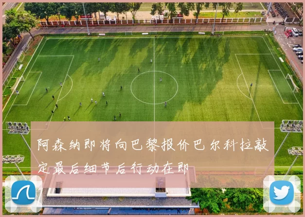 阿森纳即将向巴黎报价巴尔科拉敲定最后细节后行动在即