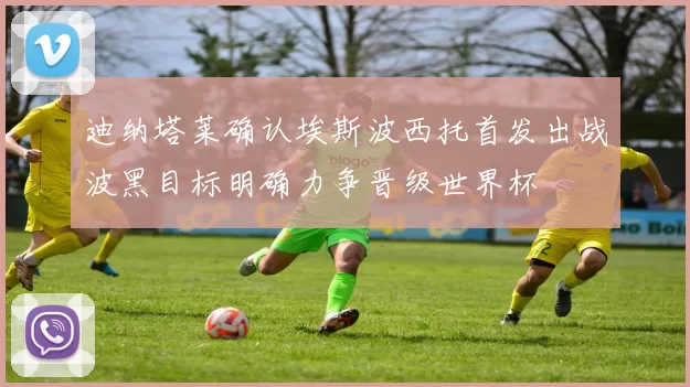 迪纳塔莱确认埃斯波西托首发出战波黑目标明确力争晋级世界杯